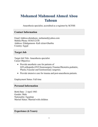 Mohamed Mahmoud Ahmed Abou
Tahoun
Anaesthesia specialist, accredited as a registrar by SCFHS
Contact Information
Email Address:abotahoon_mohamed@yahoo.com
Mobile Phone: 0536312158
Address: Eldalgamoon- Kafr elziat-Gharbia
Country: Egypt
Target Job
Target Job Title: Anaesthesia specialist
Career Objective:
• Provide anesthetic care for patients of
GIT,orthopedic,ENT,Neurosurgery,Trauma,Obestetric,pediatric,
Plastic,Vascular and Genitourinary surgeries.
• Provide intensive care for trauma and post-anaesthesia patients.
Employment Status: Full time
Personal Information
Birth Date: 2 April 1983
Gender: Male
Nationality: Egyptian
Marital Status: Married with children
Experience (6 Years)
1
 