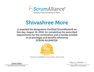 Shivashree More
is awarded the designation Certified ScrumMaster® on
this day, August 14, 2014, for completing the prescribed
requirements for this certification and is hereby entitled
to all privileges and benefits offered by
SCRUM ALLIANCE®.
Certificant ID: 000348898 Certification Expires: 24 March 2018
Chris Sims
Certified Scrum Trainer® Chairman of the Board
 