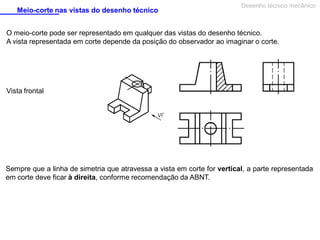 Meio-corte nas vistas do desenho técnico

Desenho técnico mecânico

O meio-corte pode ser representado em qualquer das vistas do desenho técnico.
A vista representada em corte depende da posição do observador ao imaginar o corte.

Vista frontal

Sempre que a linha de simetria que atravessa a vista em corte for vertical, a parte representada
em corte deve ficar à direita, conforme recomendação da ABNT.

 