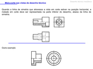 Meio-corte nas vistas do desenho técnico

Desenho técnico mecânico

Quando a linha de simetria que atravessa a vista em corte estiver na posição horizontal, a
metade em corte deve ser representada na parte inferior do desenho, abaixo da linha de
simetria.

Outro exemplo:

 