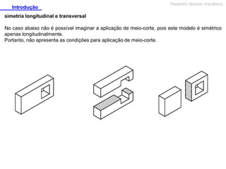 Introdução

Desenho técnico mecânico

simetria longitudinal e transversal
No caso abaixo não é possível imaginar a aplicação de meio-corte, pois este modelo é simétrico
apenas longitudinalmente.
Portanto, não apresenta as condições para aplicação de meio-corte.

 