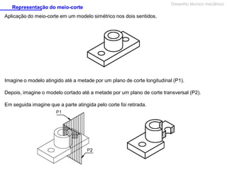 Representação do meio-corte

Desenho técnico mecânico

Aplicação do meio-corte em um modelo simétrico nos dois sentidos.

Imagine o modelo atingido até a metade por um plano de corte longitudinal (P1).
Depois, imagine o modelo cortado até a metade por um plano de corte transversal (P2).
Em seguida imagine que a parte atingida pelo corte foi retirada.

 