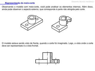 Representação do meio-corte

Desenho técnico mecânico

Observando o modelo com meio-corte, você pode analisar os elementos internos. Além disso,
ainda pode observar o aspecto externo, que corresponde à parte não atingida pelo corte.

O modelo estava sendo visto de frente, quando o corte foi imaginado. Logo, a vista onde o corte
deve ser representado é a vista frontal.

 