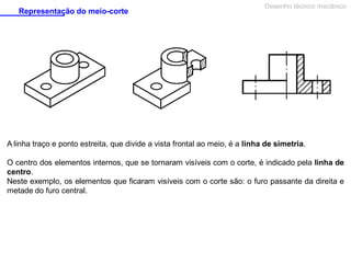 Representação do meio-corte

Desenho técnico mecânico

A linha traço e ponto estreita, que divide a vista frontal ao meio, é a linha de simetria.
O centro dos elementos internos, que se tornaram visíveis com o corte, é indicado pela linha de
centro.
Neste exemplo, os elementos que ficaram visíveis com o corte são: o furo passante da direita e
metade do furo central.

 