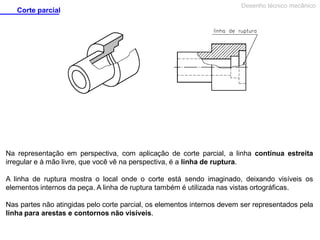 Corte parcial

Desenho técnico mecânico

Na representação em perspectiva, com aplicação de corte parcial, a linha contínua estreita
irregular e à mão livre, que você vê na perspectiva, é a linha de ruptura.
A linha de ruptura mostra o local onde o corte está sendo imaginado, deixando visíveis os
elementos internos da peça. A linha de ruptura também é utilizada nas vistas ortográficas.
Nas partes não atingidas pelo corte parcial, os elementos internos devem ser representados pela
linha para arestas e contornos não visíveis.

 