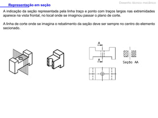 Representação em seção

Desenho técnico mecânico

A indicação da seção representada pela linha traço e ponto com traços largos nas extremidades
aparece na vista frontal, no local onde se imaginou passar o plano de corte.
A linha de corte onde se imagina o rebatimento da seção deve ser sempre no centro do elemento
secionado.

 