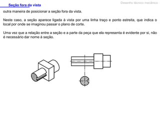 Seção fora da vista

Desenho técnico mecânico

outra maneira de posicionar a seção fora da vista.
Neste caso, a seção aparece ligada à vista por uma linha traço e ponto estreita, que indica o
local por onde se imaginou passar o plano de corte.
Uma vez que a relação entre a seção e a parte da peça que ela representa é evidente por si, não
é necessário dar nome à seção.

 