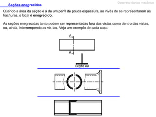 Seções enegrecidas

Desenho técnico mecânico

Quando a área da seção é a de um perfil de pouca espessura, ao invés de se representarem as
hachuras, o local é enegrecido.
As seções enegrecidas tanto podem ser representadas fora das vistas como dentro das vistas,
ou, ainda, interrompendo as vis­tas. Veja um exemplo de cada caso.

 