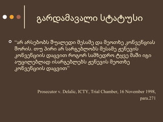 გარდამავალი სტატუსი


“არ არსებობს შუალედი მესამე და მეოთხე კონვენციას
შორის. თუ პირი არ სარგებლობს მესამე ჟენევის
კონვენციის დაცვით როგორ სამხედრო ტყვე მაში იგი
აუცილებლად ისარგებლებს ჟენევის მეოთხე
კონვენციის დაცვით”

Prosecutor v. Delalic, ICTY, Trial Chamber, 16 November 1998,
para.271

 