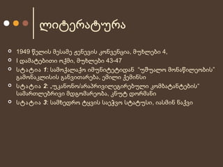 ლიტერატურა








1949 წელის მესამე ჟენევის კონვენცია, მუხლები 4,
I დამატებითი ოქმი, მუხლები 43-47
სტატია 1: სამოქალაქო იმუნიტეტიდან “უშუალო მონაწილეობის ”
გამონაკლისის განვითარება, ემილი ქემინსი
სტატია 2: „უკანონო/არაპრივილეგირებული კომბატანტების “
სამართლებრივი მდგომარეობა, კნუტ დორმანი
სტატია 3: სამხედრო ტყვის საეჭვო სტატუსი, იასმინ ნაქვი

 