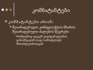 კომბატანტები


კომბატანტები არიან:
 შეიარაღებული

კონფლიქტის მხარის
შეიარაღებული ძალების წევრები
• რომლებიც იცავენ ვალდებულებას
განასხვავონ თავი სამოქალაქო
მოსახლეობისაგან

 