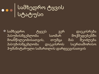 სამხედრო ტყვის
სტატუსი


სამხედრო
ტყვეს
ვერ
დაეკისრება
პასუხისმგებლობა
საომარ
მოქმედებებში
მოანწილეობისათვის,
თუმცა
მას
შეიძლება
პასუხისმგებლობა
დაეკისროს
საერთაშორისო
ჰუმანიტარული სამართლის დარღვევისათვის

 