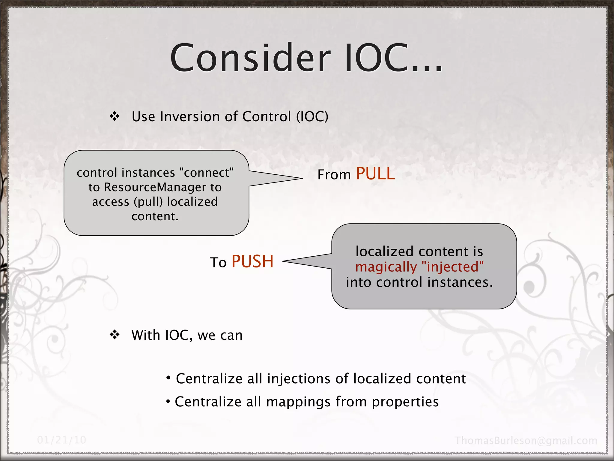 Consider IOC...
      Use Inversion of Control (IOC)



control instances "connect"            From   PULL
  to ResourceManager to
   access (pull) localized
          content.


                                             localized content is
                      To   PUSH              magically "injected"
                                           into control instances.


      With IOC, we can


               • Centralize all injections of localized content
               • Centralize all mappings from properties
 