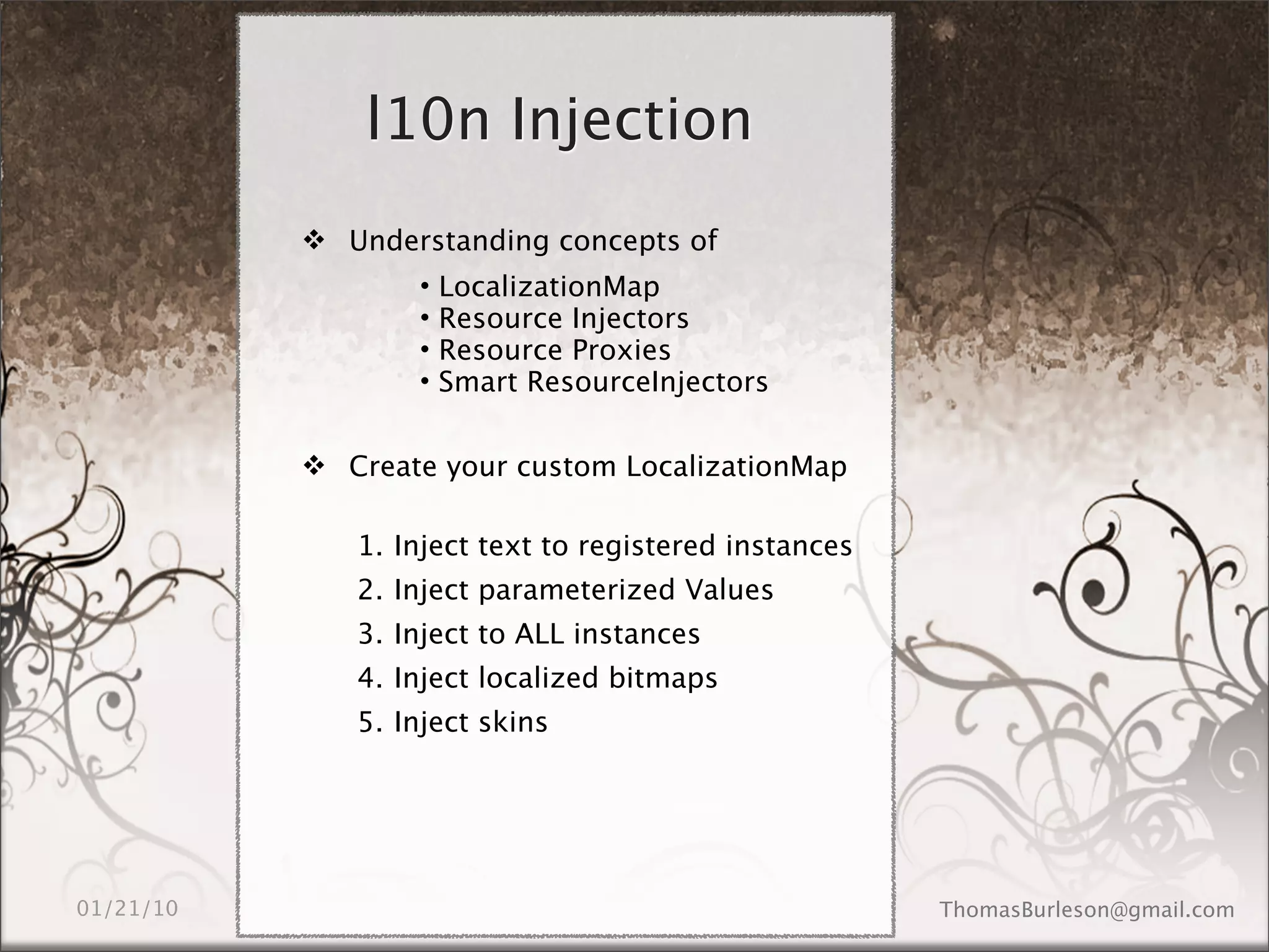 l10n Injection
 Understanding concepts of
       •   LocalizationMap
       •   Resource Injectors
       •   Resource Proxies
       •   Smart ResourceInjectors

 Create your custom LocalizationMap

   1. Inject text to registered instances
   2. Inject parameterized Values
   3. Inject to ALL instances
   4. Inject localized bitmaps
   5. Inject skins
 