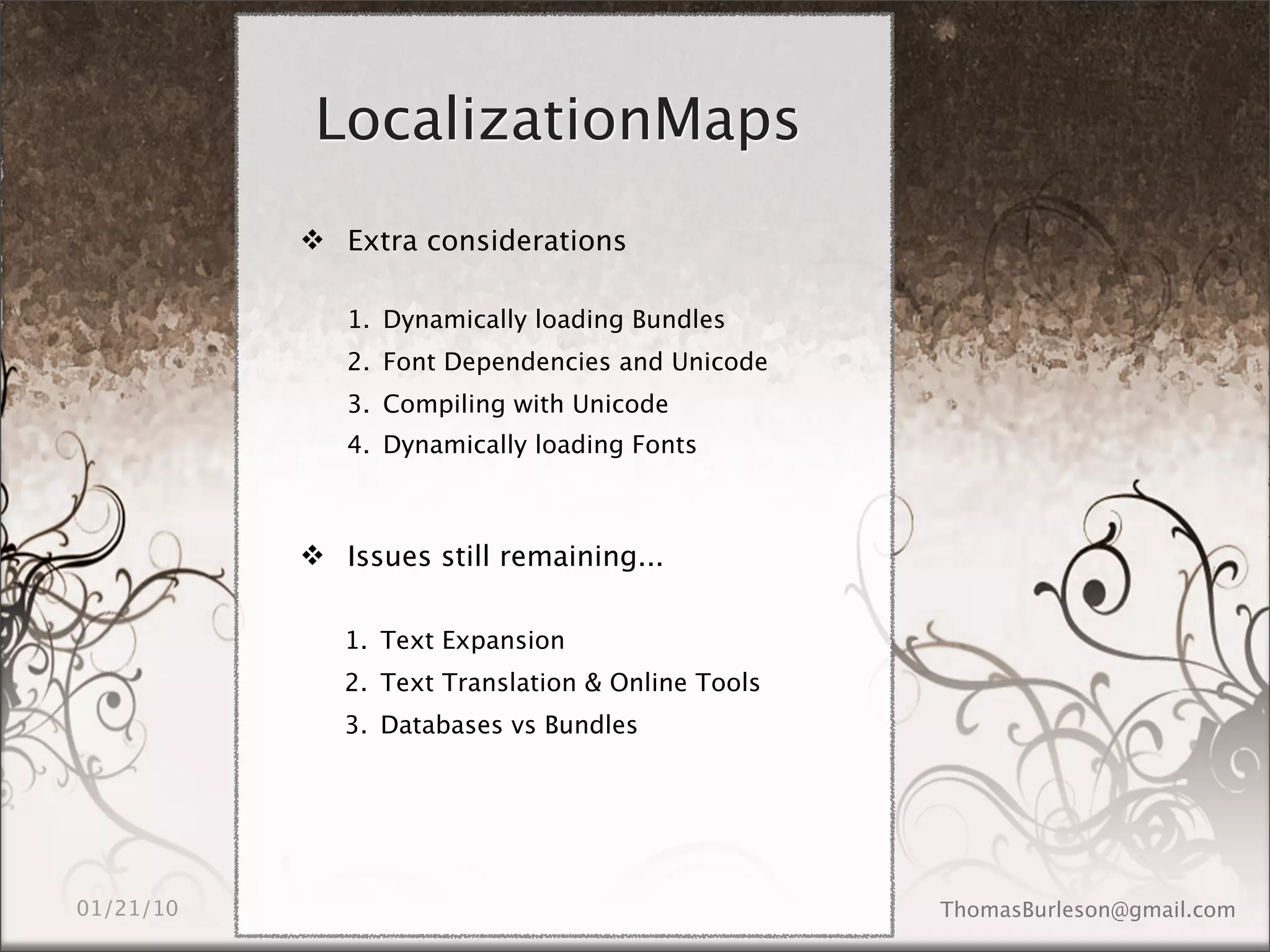 LocalizationMaps
 Extra considerations

   1. Dynamically loading Bundles
   2. Font Dependencies and Unicode
   3. Compiling with Unicode
   4. Dynamically loading Fonts



 Issues still remaining...

   1. Text Expansion
   2. Text Translation & Online Tools
   3. Databases vs Bundles
 