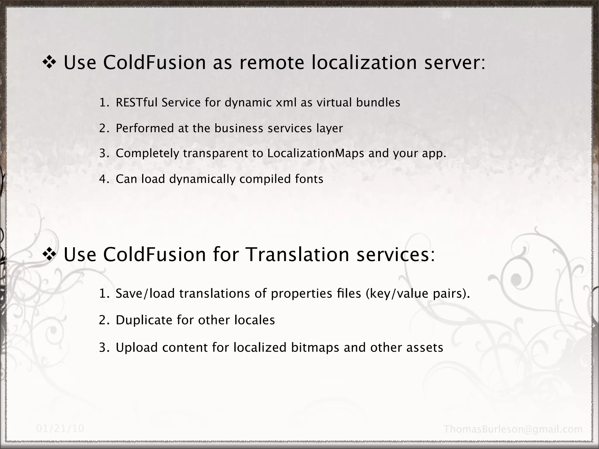 Use ColdFusion as remote localization server:
      1. RESTful Service for dynamic xml as virtual bundles

      2. Performed at the business services layer

      3. Completely transparent to LocalizationMaps and your app.

      4. Can load dynamically compiled fonts




 Use ColdFusion for Translation services:
      1. Save/load translations of properties ﬁles (key/value pairs).

      2. Duplicate for other locales

      3. Upload content for localized bitmaps and other assets
 