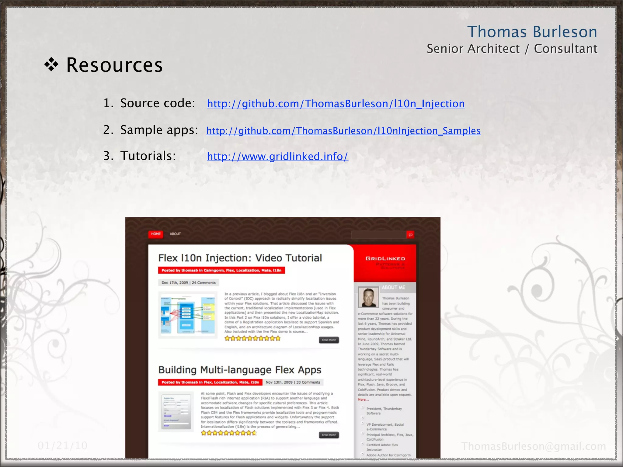 Thomas Burleson
                                                        Senior Architect / Consultant



1. Source code:     http://github.com/ThomasBurleson/l10n_Injection

2. Sample apps:     http://github.com/ThomasBurleson/l10nInjection_Samples

3. Personal blog: http://www.gridlinked.info/

4. Intro to i18n:   http://www.tinyurl.com/ykru3yp




                                                                   ThomasBurleson@gmail.com
 