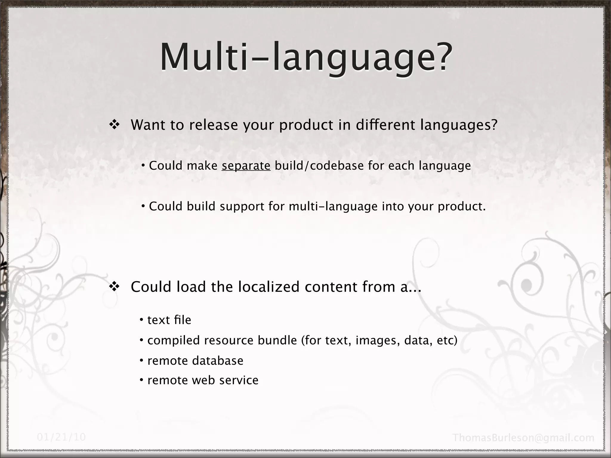Multi-language?
 Want to release your product in different languages?

    • Could make separate build/codebase for each language


    • Could build support for multi-language into your product.




 Could load the localized content from a...

    • text ﬁle
    • compiled resource bundle (for text, images, data, etc)
    • remote database
    • remote web service
 