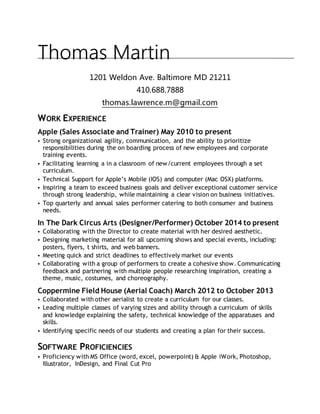Thomas Martin
1201 Weldon Ave. Baltimore MD 21211
410.688.7888
thomas.lawrence.m@gmail.com
WORK EXPERIENCE
Apple (Sales Associate and Trainer) May 2010 to present
• Strong organizational agility, communication, and the ability to prioritize
responsibilities during the on boarding process of new employees and corporate
training events.
• Facilitating learning a in a classroom of new/current employees through a set
curriculum.
• Technical Support for Apple’s Mobile (IOS) and computer (Mac OSX) platforms.
• Inspiring a team to exceed business goals and deliver exceptional customer service
through strong leadership, while maintaining a clear vision on business initiatives.
• Top quarterly and annual sales performer catering to both consumer and business
needs.
In The Dark Circus Arts (Designer/Performer) October 2014 to present
• Collaborating with the Director to create material with her desired aesthetic.
• Designing marketing material for all upcoming shows and special events, including:
posters, flyers, t shirts, and web banners.
• Meeting quick and strict deadlines to effectively market our events
• Collaborating with a group of performers to create a cohesive show. Communicating
feedback and partnering with multiple people researching inspiration, creating a
theme, music, costumes, and choreography.
Coppermine Field House (Aerial Coach) March 2012 to October 2013
• Collaborated with other aerialist to create a curriculum for our classes.
• Leading multiple classes of varying sizes and ability through a curriculum of skills
and knowledge explaining the safety, technical knowledge of the apparatuses and
skills.
• Identifying specific needs of our students and creating a plan for their success.
SOFTWARE PROFICIENCIES
• Proficiency with MS Office (word, excel, powerpoint) & Apple iWork, Photoshop,
Illustrator, InDesign, and Final Cut Pro
 