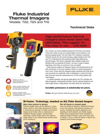 Fluke Industrial
   Thermal Imagers
       Models: Ti32, Ti25 and Ti10
                                                                                                  Technical Data


                                                              High performance thermal
                                                              imagers have never been this
                                                              affordable. This rugged. Or,
                                                              this easy to use … until now.
                                                              We, at Fluke, are never satisfied leaving the best tools in the hands
                                                              of the elite, which is why we recently added a new member to our
                                                              thermal imaging family. The new Fluke Ti32 combines a powerful
                                                              320x240 sensor into the award winning, rugged design of the Ti25
                                                              and Ti10, delivering the first industrial grade, high performance
                                                              thermal imager. The result is strikingly crisp, detailed images that,
                                                              blended with our patented IR-Fusion®, are sure to make a lasting
                                                              impression. Don’t take our word for it—see it yourself!
Ti32                                                             Fluke thermal imagers are designed, tested, and manufactured in the
                                                              USA, and feature a two year warranty. Work in a harsh environment?
                                                              Don’t worry. These meet the stringent quality standards that Fluke prod-
                                                              ucts are known for worldwide. Able to withstand a 2 meter (6.5 foot)
                        Ti25                                  drop, they also meet the requirements for an IP54 rating against dust
                                                              and moisture.
         Industrial, mechanical,                                 For added versatility and special applications, the Ti32 includes two
         electromechanical and general                        field-swappable, rechargeable batteries. Use the optional telephoto and
         building maintenance.
                                                              wide-angle lenses to bring distant and wide views into sharp focus.
         Process, refractory insulation, tank
         and vessel levels, steam systems                     Incredible performance at unbelievably low prices.
         and traps, pipes and valves, etc.


         Electrical, unbalanced loads,
         overloaded systems, wiring mistakes
                                                              Fluke. Not just infrared, infrared you can use.®
         or component failure, etc.




                               IR-Fusion® Technology, standard on ALL Fluke thermal imagers
                               More than picture in picture                        Not all fusion is created equal
                               Infrared images alone can be difficult to under-    Don’t be fooled by imitators. Patented IR-Fusion
                               stand, which is why Fluke pioneered IR-Fusion,      is the only solution with physical parallax cor-
                               a revolutionary marriage of visible and infrared    rection, enabling the perfect alignment and
                               images never before seen in commercial or           blending of both infrared and visible images.
                               industrial thermal imagers. Automatically           While many manufacturers have attempted to
                               capturing a visible image with every infrared       duplicate Fluke IR-Fusion, none have been able
                               image allows to you always know exactly what        to match it. Turn to Fluke IR-Fusion to deliver the
                               you’re looking at.                                  industry’s best thermal images.
 