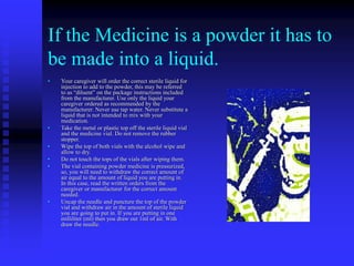 If the Medicine is a powder it has to
be made into a liquid.
• Your caregiver will order the correct sterile liquid for
injection to add to the powder, this may be referred
to as “diluent” on the package instructions included
from the manufacturer. Use only the liquid your
caregiver ordered as recommended by the
manufacturer. Never use tap water. Never substitute a
liquid that is not intended to mix with your
medication.
• Take the metal or plastic top off the sterile liquid vial
and the medicine vial. Do not remove the rubber
stopper.
• Wipe the top of both vials with the alcohol wipe and
allow to dry.
• Do not touch the tops of the vials after wiping them.
• The vial containing powder medicine is pressurized,
so, you will need to withdraw the correct amount of
air equal to the amount of liquid you are putting in.
In this case, read the written orders from the
caregiver or manufacturer for the correct amount
needed.
• Uncap the needle and puncture the top of the powder
vial and withdraw air in the amount of sterile liquid
you are going to put in. If you are putting in one
milliliter (ml) then you draw out 1ml of air. With
draw the needle.
 