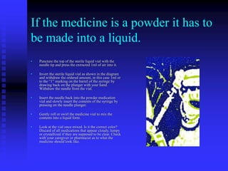 If the medicine is a powder it has to
be made into a liquid.
• Puncture the top of the sterile liquid vial with the
needle tip and press the extracted 1ml of air into it.
• Invert the sterile liquid vial as shown in the diagram
and withdraw the ordered amount, in this case 1ml or
to the “1” marking on the barrel of the syringe by
drawing back on the plunger with your hand.
Withdraw the needle from the vial.
• Insert the needle back into the powder medication
vial and slowly insert the contents of the syringe by
pressing on the needle plunger.
• Gently roll or swirl the medicine vial to mix the
contents into a liquid form.
• Look at the vial once mixed. Is it the correct color?
Discard of all medications that appear cloudy, lumpy
or crystallized if they are supposed to be clear. Check
with your caregiver or pharmacist as to what the
medicine should look like.
 