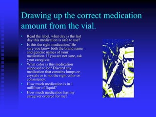 Drawing up the correct medication
amount from the vial.
• Read the label, what day is the last
day this medication is safe to use?
• Is this the right medication? Be
sure you know both the brand name
and generic names of your
medication. If you are not sure, ask
your caregiver.
• What color is this medication
supposed to be? Discard any
medication that contains lumps or
crystals or is not the right color or
consistency.
• How much medication is in 1
milliliter of liquid?
• How much medication has my
caregiver ordered for me?
 