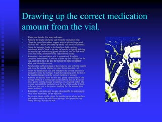 Drawing up the correct medication
amount from the vial.
• Wash your hands. Use soap and water.
• Remove the metal or plastic cap from the medication vial.
• Clean the top of the rubber stopper with an alcohol wipe and
allow to dry. Do not touch the top of the vial once it is cleaned.
• Grasp the syringe firmly in the hand you hold a writing
instrument with. Check to be sure the needle is tight by holding
the needle cap and twisting gently clockwise into the hub with
your free hand, and remove the cap from the needle.
• Remember, the medication vial is pressurized. Read the
caregiver instructions, if you are to draw up 1ml of liquid in the
vial, draw up 1ml of air into the syringe to inject or replace
what you intend to remove.
• Puncture the rubber stopper of the medicine vial with the needle
and press the needle plunger to inject the air into the vial.
• Invert the medication vial and withdraw the correct amount of
medication into the syringe. Watch the markings until the tip of
the needle plunger is at the correct marking or amount.
• Remove the needle from the vial and gently tap the side of the
syringe while it is pointed upward to remove any air. You can
press gently on the plunger to depress air contained within the
syringe out until the medicine is at the tip of the needle. Check
to be sure you are at the correct marking for the amount you
intend to inject.
• Remember, you may only recap a clean needle, do not recap it
once it has been used for an injection.
• To recap a clean needle, place the needle cap on a hard surface
and scoop it on to the needle and syringe, then press the cap
firmly locking it on to the hub.
 