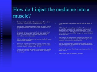 How do I inject the medicine into a
muscle?
• Wash your hands carefully with soap and water. Put on gloves
if necessary. Open the foil covering the alcohol wipe.
• Wipe the area where the needle will go into the muscle with an
alcohol wipe and allow to dry. Do not blow or fan the area to
dry it.
• By grasping the cover of the needle firmly with one hand and
the barrel of the syringe with your writing hand be sure the
needle is correctly fastened to the hub of the syringe and
remove the cover from the needle.
• Hold the syringe in the hand you use to write with firmly as you
would a writing instrument.
• Depress and grasp the muscle and skin where you plan to give
the injection with your free hand. Keep holding the skin a little
to the side of where you plan to give the shot.
• Use your wrist to insert the needle at a 90 degree angle (straight
in) as if you were using a dart. The needle should go through
the skin easily.
• Let go of the skin with your free hand but leave the needle in
place.
• Pull back gently on the plunger just a little to be sure you are
not in a blood vessel with your free hand or your thumb. (IF
blood comes back, remove the needle immediately. Do not
inject the medicine. If this happens, dispose of the syringe and
start over with a new one. When you give the second shot do it
on the other side).
• Push down on the plunger gently and inject the medicine. Do
not force the medicine by pushing hard on the plunger. Some
medicines hurt more when injected quickly.
• After all of the medicine is injected, pull the needle out at the
same angle it went in and dispose of the syringe and needle in a
puncture resistant container.
• Use the sterile gauze or alcohol wipe to gently press where the
needle went in.
• Apply a small band aid dressing if necessary.
 