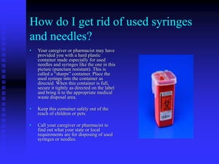 How do I get rid of used syringes
and needles?
• Your caregiver or pharmacist may have
provided you with a hard plastic
container made especially for used
needles and syringes like the one in this
picture (puncture resistant). This is
called a “sharps” container. Place the
used syringe into the container as
directed. When this container is full,
secure it tightly as directed on the label
and bring it to the appropriate medical
waste disposal area.
• Keep this container safely out of the
reach of children or pets.
• Call your caregiver or pharmacist to
find out what your state or local
requirements are for disposing of used
syringes or needles.
 