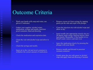 Outcome Criteria
• Wash your hands with soap and water, use
gloves if indicated.
• Gather your supplies: alcohol wipes,
medication, syringe and needle, puncture
proof container, band-aid dressing.
• Check the medication and expiration date.
• Clean the vial with alcohol wipe and allow to
dry.
• Check the syringe and needle.
• Inject air to the vial and invert container to
withdraw the correct amount of medication.
• Remove excess air from syringe by tapping
gently pn the side and expel with plunger.
• Clean the injection site with alcohol wipe and
allow to dry.
• Insert needle into appropriate muscle site at a
90 degree angle using a darting motion, draw
back gently. Remember, if the needle is in a
blood vessel, remove and start over.
• Inject the medication slowly by pressing the
plunger with your thumb.
• Remove needle and discard in puncture
resistant container.
• Gently press the site with gauze or alcohol
wipe and apply band-aid dressing if needed.
 