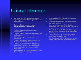 Critical Elements
 The nurse provides general information
regarding the medication the patient will be
administering.
•
 Patient should demonstrate am
understanding of the following:
 Explains the correct dose that is to be
administered.
 Uses the correct technique for preparing the
medication.
 Washes hands prior to medication
preparation.
 Dosage calculation if required for correct
dose of ordered medication.
 Opening of vial or ampule (or preparing
medication from a powder if indicated).
 Correct technique for withdrawing the
medication.
 Withdraws the correct amount (understands
the markings on the syringe).
 Correctly identifies IM injection site using
appropriate landmarks.
 Identifies a minimum of two injection sites
that could be used.
 Uses correct technique for holding the
syringe and uses a darting motion to insert the
needle.
 Aspirates to check for blood in the syringe. Is
able to explain what to do if blood appears in
the syringe.
 Gently massages site following injection
using gauze or alcohol pad.
 Lists numbers to call for questions or issues
related to the injection and/or medication.
 