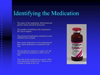 Identifying the Medication
• The name of the medication. Both brand and
generic names should be discussed.
• The number of milliliters (ml) contained in
the vial or ampule.
• The amount of medication contained in each
milliliter (ml) of liquid.
• How much medication is to be administered.
How much medication is contained in the
vial.
• The last date the medicine is safe to use. Be
certain that the medication is NOT out of
date.
• The color of the medication is correct. What
color should the medicine be? There are no
crystals or lumps in the vial.
 