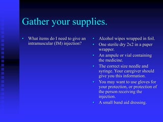 Gather your supplies.
• What items do I need to give an
intramuscular (IM) injection?
• Alcohol wipes wrapped in foil.
• One sterile dry 2x2 in a paper
wrapper.
• An ampule or vial containing
the medicine.
• The correct size needle and
syringe. Your caregiver should
give you this information.
• You may want to use gloves for
your protection, or protection of
the person receiving the
injection.
• A small band aid dressing.
 