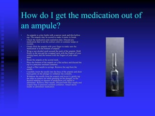 How do I get the medication out of
an ampule?
• An ampule is a tiny bottle with a narrow neck and thin hollow
top. The ampule may be scored to make it easier to break.
• Check the medication and expiration date. Discard any
medication that is not the correct color or contains lumps or
crystals.
• Gently flick the ampule with your finger to make sure the
medication is in the bottom of ampule.
• Wrap a wet alcohol swab around the neck of the ampule. Hold
firmly to the top and the wrapped neck with the fingers of your
writing hand, and the bottom with the fingers of your other
hand.
• Break the ampule at the scored mark.
• Place the bottom of the ampule on a flat surface and discard the
top in a puncture resistant container.
• Attach a filter needle to syringe. Remove the cap from the
needle.
• Carefully insert the needle into the base of the ampule and draw
back gently on the plunger to withdraw the contents.
• Withdraw the needle from the ampule and invert it, gently tap
the sides to remove air while pressing on the plunger, to the
desired marking or amount of medication you intend to
administer. Remove filter needle. Discard both filter needle and
ampule base in puncture resistant container. Attach sterile
needle to administer medication.
 
