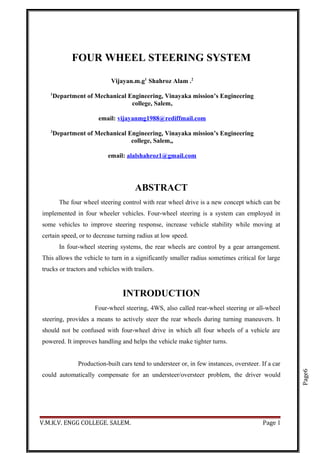 Page6
FOUR WHEEL STEERING SYSTEM
Vijayan.m.g1
Shahroz Alam .2
1
Department of Mechanical Engineering, Vinayaka mission’s Engineering
college, Salem,
email: vijayanmg1988@rediffmail.com
2
Department of Mechanical Engineering, Vinayaka mission’s Engineering
college, Salem,,
email: alalshahroz1@gmail.com
ABSTRACT
The four wheel steering control with rear wheel drive is a new concept which can be
implemented in four wheeler vehicles. Four-wheel steering is a system can employed in
some vehicles to improve steering response, increase vehicle stability while moving at
certain speed, or to decrease turning radius at low speed.
In four-wheel steering systems, the rear wheels are control by a gear arrangement.
This allows the vehicle to turn in a significantly smaller radius sometimes critical for large
trucks or tractors and vehicles with trailers.
INTRODUCTION
Four-wheel steering, 4WS, also called rear-wheel steering or all-wheel
steering, provides a means to actively steer the rear wheels during turning maneuvers. It
should not be confused with four-wheel drive in which all four wheels of a vehicle are
powered. It improves handling and helps the vehicle make tighter turns.
Production-built cars tend to understeer or, in few instances, oversteer. If a car
could automatically compensate for an understeer/oversteer problem, the driver would
V.M.K.V. ENGG COLLEGE. SALEM. Page 1
 