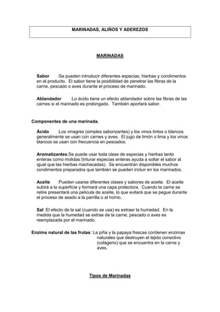 MARINADAS, ALIÑOS Y ADEREZOS
MARINADAS
Sabor :Se pueden introducir diferentes especias, hierbas y condimentos
en el producto. El sabor tiene la posibilidad de penetrar las fibras de la
carne, pescado o aves durante el proceso de marinado.
Ablandador :Lo ácido tiene un efecto ablandador sobre las fibras de las
carnes si el marinado es prolongado. También aportará sabor.
Componentes de una marinada.
Ácido :Los vinagres (simples saborizantes) y los vinos tintos o blancos
generalmente se usan con carnes y aves. El jugo de limón o lima y los vinos
blancos se usan con frecuencia en pescados.
Aromatizantes:Se puede usar toda clase de especias y hierbas tanto
enteras como molidas (triturar especias enteras ayuda a soltar el sabor al
igual que las hierbas machacadas). Se encuentran disponibles muchos
condimentos preparados que también se pueden incluir en los marinados.
Aceite :Pueden usarse diferentes clases y sabores de aceite. El aceite
subirá a la superficie y formará una capa protectora. Cuando la carne se
retire presentará una película de aceite, lo que evitará que se pegue durante
el proceso de asado a la parrilla o al horno.
Sal :El efecto de la sal (cuando se usa) es extraer la humedad. En la
medida que la humedad se extrae de la carne, pescado o aves es
reemplazada por el marinado.
Enzima natural de las frutas: La piña y la papaya frescas contienen enzimas
naturales que destruyen el tejido conectivo
(colágeno) que se encuentra en la carne y
aves.
Tipos de Marinadas
 