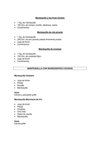 Mantequilla a las finas hierbas
1 Kg. de mantequilla
100 Grs. de romero, tomillo, albahaca, salvia
Condimentos
Mantequilla de raíz picante
1 Kg. de mantequilla
200 Grs. de raíz picante pelada finamente picada
Jugo de limón
Condimentos
Mantequilla de mostaza
1 Kg. de mantequilla
150 Grs. de mostaza Dijon
Jugo de limón
Condimentos
MANTEQUILLA CON INGREDIENTES COCIDOS
Mantequilla Hotelera
Jugo de limón
Perejil
Duxelle
Mantequilla
Usos
Carnes y pescados grille
Mantequilla Marchand de Vin
Jugo de limón
Perejil
Chalotas
Vino tinto
Glace de viande
Mantequilla
Usos
Carnes grille
 