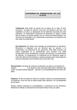 Tradicional: Este estilo se asocia con la esfera de un reloj. El ítem
principal y la salsa se colocan a las seis, las féculas a las dos y los
vegetales a las diez. La disposición de los alimentos recuerda una cara
sonriente. La presentación tradicional de alimentos es rápida, resulta
fácil de hacer y se puede realizar con un mínimo de entrenamiento. Los
servicios de banquetes y los restaurantes económicos se benefician de
este estilo de presentación.
No tradicional: Se utilizan dos métodos de presentación de alimentos.
Estructurar y dispersar son los términos que se asocian a la
presentación no tradicional de los alimentos. Este estilo permite una
mayor creatividad en la presentación, pero requiere una cabal
comprensión de los condimentos, el gusto, las texturas y la combinación
de sabores. La presentación no tradicional de los alimentos exige un
nivel más alto de entrenamiento y resulta apropiado para restaurantes de
precios moderados como también para los de alto nivel.
Estructurado: Una base de verduras, las féculas o la salsa se concentran en
el plato y se dispone el ítem principal sobre ésta o alrededor del
centro. Se debe prestar especial atención a la compatibilidad de los ítems del
plato.
Disperso: El ítem principal se centra en el plato y todos los acompañamientos
se dispersan. Una vez más se debe prestar gran atención a la compatibilidad
de los ítems.
Ambos métodos acentúan la compatibilidad y combinación de los alimentos.
Mediante el método no tradicional el chef podrá ofrecer más que sabor.
CATEGORIAS DE PRESENTACION DE LOS
PLATOS
 