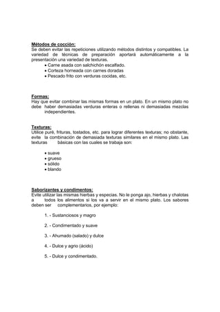 Métodos de cocción:
Se deben evitar las repeticiones utilizando métodos distintos y compatibles. La
variedad de técnicas de preparación aportará automáticamente a la
presentación una variedad de texturas.
Carne asada con salchichón escalfado.
Corteza horneada con carnes doradas
Pescado frito con verduras cocidas, etc.
Formas:
Hay que evitar combinar las mismas formas en un plato. En un mismo plato no
debe haber demasiadas verduras enteras o rellenas ni demasiadas mezclas
independientes.
Texturas:
Utilice puré, frituras, tostados, etc. para lograr diferentes texturas; no obstante,
evite la combinación de demasiada texturas similares en el mismo plato. Las
texturas básicas con las cuales se trabaja son:
suave
grueso
sólido
blando
Saborizantes y condimentos:
Evite utilizar las mismas hierbas y especias. No le ponga ajo, hierbas y chalotas
a todos los alimentos si los va a servir en el mismo plato. Los sabores
deben ser complementarios, por ejemplo:
1. - Sustanciosos y magro
2. - Condimentado y suave
3. - Ahumado (salado) y dulce
4. - Dulce y agrio (ácido)
5. - Dulce y condimentado.
 