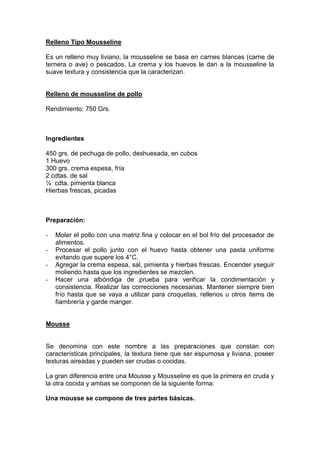Relleno Tipo Mousseline
Es un relleno muy liviano, la mousseline se basa en carnes blancas (carne de
ternera o ave) o pescados. La crema y los huevos le dan a la mousseline la
suave textura y consistencia que la caracterizan.
Relleno de mousseline de pollo
Rendimiento: 750 Grs.
Ingredientes
450 grs. de pechuga de pollo, deshuesada, en cubos
1 Huevo
300 grs. crema espesa, fría
2 cdtas. de sal
¼ cdta. pimienta blanca
Hierbas frescas, picadas
Preparación:
- Moler el pollo con una matriz fina y colocar en el bol frío del procesador de
alimentos.
- Procesar el pollo junto con el huevo hasta obtener una pasta uniforme
evitando que supere los 4°C.
- Agregar la crema espesa, sal, pimienta y hierbas frescas. Encender yseguir
moliendo hasta que los ingredientes se mezclen.
- Hacer una albóndiga de prueba para verificar la condimentación y
consistencia. Realizar las correcciones necesarias. Mantener siempre bien
frío hasta que se vaya a utilizar para croquetas, rellenos u otros ítems de
fiambrería y garde manger.
Mousse
Se denomina con este nombre a las preparaciones que constan con
características principales, la textura tiene que ser espumosa y liviana, poseer
texturas aireadas y pueden ser crudas o cocidas.
La gran diferencia entre una Mousse y Mousseline es que la primera en cruda y
la otra cocida y ambas se componen de la siguiente forma:
Una mousse se compone de tres partes básicas.
 