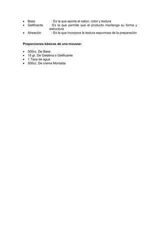 Base : Es la que aporta el sabor, color y textura
Gelificante :Es la que permite que el producto mantenga su forma y
estructura
Aireación : Es la que incorpora la textura espumosa de la preparación
Proporciones básicas de una mousse:
500cc. De Base
15 gr. De Gelatina o Gelificante
1 Taza de agua
500cc. De crema Montada
 