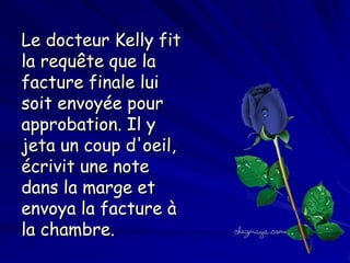 Le docteur Kelly fit
la requête que la
facture finale lui
soit envoyée pour
approbation. Il y
jeta un coup d'oeil,
écrivit une note
dans la marge et
envoya la facture à
la chambre.

 