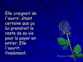 Elle craignait de
l'ouvrir, étant
certaine que ça
lui prendrait le
reste de sa vie
pour la payer en
entier. Elle
l'ouvrit,
finalement.

 