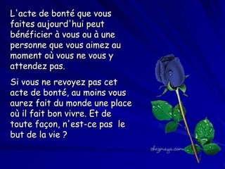 L'acte de bonté que vous
faites aujourd'hui peut
bénéficier à vous ou à une
personne que vous aimez au
moment où vous ne vous y
attendez pas.
Si vous ne revoyez pas cet
acte de bonté, au moins vous
aurez fait du monde une place
où il fait bon vivre. Et de
toute façon, n'est-ce pas  le
but de la vie ?

 