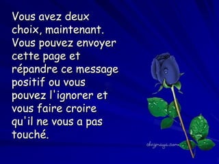 Vous avez deux
choix, maintenant.
Vous pouvez envoyer
cette page et
répandre ce message
positif ou vous
pouvez l'ignorer et
vous faire croire
qu'il ne vous a pas
touché.

 