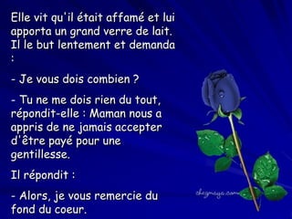 Elle vit qu'il était affamé et lui
apporta un grand verre de lait.
Il le but lentement et demanda
:
- Je vous dois combien ?
- Tu ne me dois rien du tout,
répondit-elle : Maman nous a
appris de ne jamais accepter
d'être payé pour une
gentillesse.
Il répondit :
- Alors, je vous remercie du
fond du coeur.

 