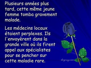 Plusieurs années plus
tard, cette même jeune
femme tomba gravement
malade.
Les médecins locaux
étaient perplexes. Ils
l'envoyèrent dans la
grande ville où ils firent
appel aux spécialistes
pour se pencher sur
cette maladie rare.

 