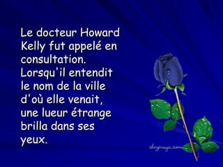 Le docteur Howard
Kelly fut appelé en
consultation.
Lorsqu'il entendit
le nom de la ville
d'où elle venait,
une lueur étrange
brilla dans ses
yeux.

 