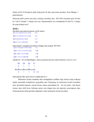 38
Setiap cek bit (C) beroperasi pada setiap posisi bit data yang nomor posisinya berisi bilangan 1
pada kolomnya.
Sekarang ambil contoh suatu data, misalnya masukkan data : 00111001 kemudian ganti bit data
ke 3 dari 0 menjadi 1 sebagai error-nya. Bagaimanakah cara mendapatkan bit data ke 3 sebagai
bit yang terdapat error?
Jawab :
Masukkan data pada perumusan cek bit paritas :
Sekarang bit 3 mengalami kesalahan sehingga data menjadi: 00111101
Apabila bit – bit cek dibandingkan antara yang lama dan baru maka terbentuk syndrom word :
Sekarang kita lihat posisi bit ke-6 adalah data ke-3.
Mekanisme koreksi kesalahan akan meningkatkan realibitas bagi memori tetapi resikonya
adalah menambah kompleksitas pengolahan data. Disamping itu mekanisme koreksi kesalahan
akan menambah kapasitas memori karena adanya penambahan bit – bit cek paritas. Jadi ukuran
memori akan lebih besar beberapa persen atau dengan kata lain kapasitas penyimpanan akan
berkurang karena beberapa lokasi digunakan untuk mekanisme koreksi kesalahan.
 